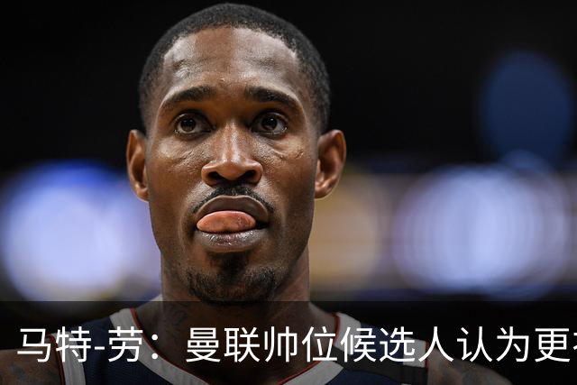 马特-劳：曼联帅位候选人认为更衣室失控，球员发言了过多言论