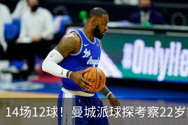 14场12球！曼城派球探考察22岁前锋，哈兰德替补有解了